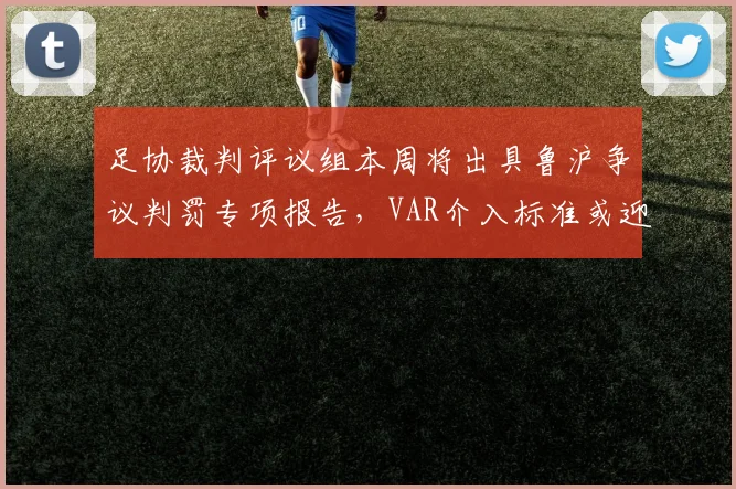 足协裁判评议组本周将出具鲁沪争议判罚专项报告，VAR介入标准或迎重大修订
